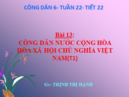 Bài giảng môn Giáo dục công dân Lớp 6 - Tuần 22, Tiết 22, Bài 13: Công dân nước cộng hòa hòa xã hội chủ nghĩa Việt Nam (Tiết 1) - Trịnh Thị Hạnh
